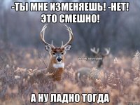 -ты мне изменяешь! -нет! Это смешно! а ну ладно тогда