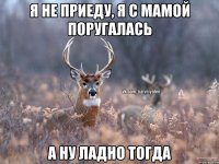 я не приеду, я с мамой поругалась а ну ладно тогда