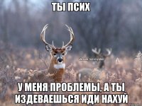 Ты псих У меня проблемы, а ты издеваешься Иди нахуй