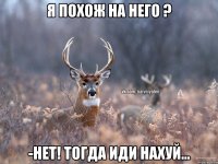 Я похож на него ? -нет! Тогда иди нахуй...