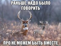 Раньше, надо было говорить Про не можем быть вместе