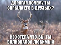 дорогая,почему ты скрыла его в друзьях? не хотела что-бы ты волновался любимый