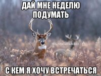 дай мне неделю подумать с кем я хочу встречаться