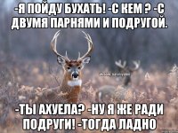 -я пойду бухать! -с кем ? -с двумя парнями и подругой. -ты ахуела? -ну я же ради подруги! -тогда ладно