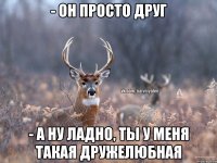 - он просто друг - а ну ладно, ты у меня такая дружелюбная