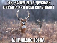 - ты зачем его в друзьях скрыла ? - я всех скрываю ! а, ну ладно тогда.