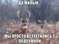 Да милый... мы просто встретились с подружкой