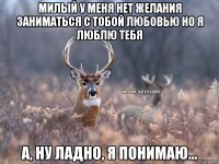 милый у меня нет желания заниматься с тобой любовью но я люблю тебя а, ну ладно, я понимаю...