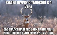 Видел Шурку с Танюхой в 4 утра Обознался наверное они примерные девочки они в это время дома спят