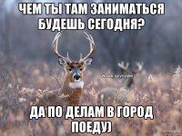 Чем ты там заниматься будешь сегодня? Да по делам в город поеду)