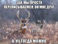 Зая, мы просто переписываемся, он мне друг а, ну тогда можно