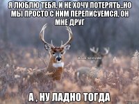 я люблю тебя, и не хочу потерять..Но мы просто с ним переписуемся, он мне друг а , ну ладно тогда