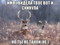 имя увидела твоё вот и скинула но ты не такой ,не )