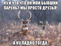 ну и что что он мой бывший парень? Мы просто друзья! а ну ладно тогда.