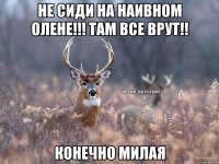 Не сиди на Наивном Олене!!! Там Все врут!! Конечно Милая