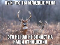 Ну и что ты младше меня Это не как не влияет на наши отношения