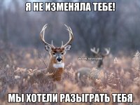 я не изменяла тебе! мы хотели разыграть тебя