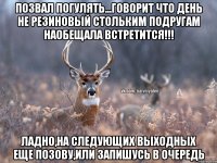 Позвал погулять...говорит что день не резиновый стольким подругам наобещала встретится!!! ладно,на следующих выходных еще позову,или запишусь в очередь