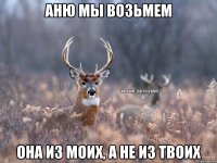 Аню мы возьмем Она из моих, а не из твоих