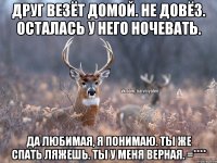 Друг везёт домой. Не довёз. Осталась у него ночевать. Да любимая, я понимаю. Ты же спать ляжешь. Ты у меня верная. =****