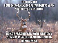 Если с моей семьей/родней/подругами/друзьями что-нибудь случится Пойду раздвигать ноги желтому домику с башенками выяснять отношения