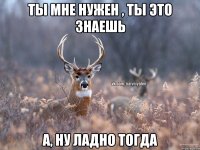 Ты мне нужен , ты это знаешь А, ну ладно тогда