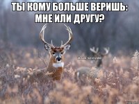 ТЫ КОМУ БОЛЬШЕ ВЕРИШЬ: МНЕ ИЛИ ДРУГУ? 