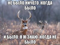 Не было ничего, когда было И было, я ж знаю. Когда не было