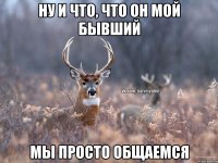 ну и что, что он мой бывший мы просто общаемся