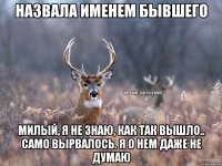 назвала именем бывшего милый, я не знаю, как так вышло.. само вырвалось. я о нем даже не думаю