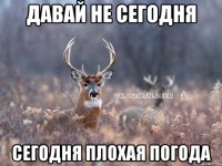 давай не сегодня сегодня плохая погода