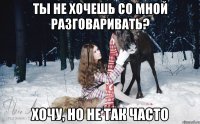 ты не хочешь со мной разговаривать? хочу, но не так часто