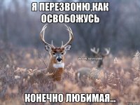 я перезвоню,как освобожусь конечно любимая...