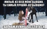 -Милый, из всех моих бывших, ты самый лучший -из бывших? -да, нам нужно расстаться