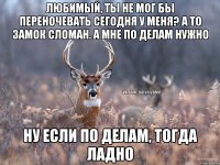 любимый, ты не мог бы переночевать сегодня у меня? а то замок сломан. а мне по делам нужно ну если по делам, тогда ладно