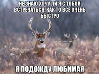 не знаю хочу ли я с тобой встречаться, как то все очень быстро я подожду любимая