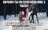 Почему ты не отвечала мне 3 часа? Любимый,телефон был в другой комнате