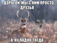 Дорогой, мы с ним просто друзья :* А, ну ладно тогда :*