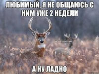 Любимый, я не общаюсь с ним уже 2 недели А ну ладно