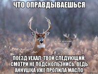 Что оправдываешься Поезд уехал. Твой следующий, смотри не подскользнись, ведь Аннушка уже пролила масло