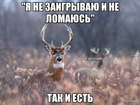 "я не заигрываю и не ломаюсь" так и есть