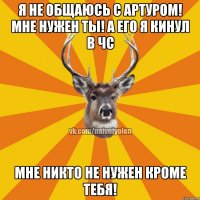 Я не общаюсь с Артуром! Мне нужен ты! А его я кинул в ЧС Мне никто не нужен кроме тебя!