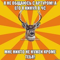 Я не общаюсь с Артуром! А его я кинул в ЧС Мне никто не нужен кроме тебя!