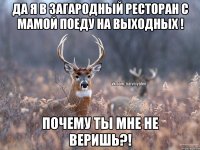 Да я в загародный ресторан с мамой поеду на выходных ! Почему ты мне не веришь?!