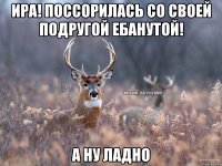 ИРА! поссорилась со своей подругой ебанутой! А ну ладно