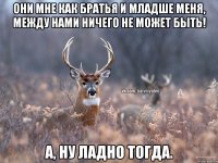 Они мне как братья и младше меня, между нами ничего не может быть! А, ну ладно тогда.