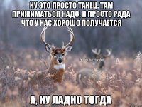 ну это просто танец. там прижиматься надо. я просто рада что у нас хорошо получается а, ну ладно тогда