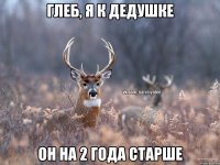 глеб, я к дедушке Он на 2 года старше