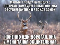 милый я пойду на сходку с дотерами, там будут только они, мы обсудим тактики и я пойду домой конечно иди дорогая. она у меня такая общительная