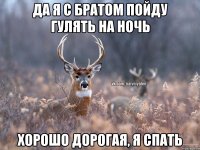 да я с братом пойду гулять на ночь хорошо дорогая, я спать